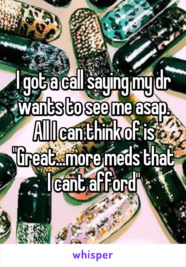 I got a call saying my dr wants to see me asap. All I can think of is "Great...more meds that I cant afford"