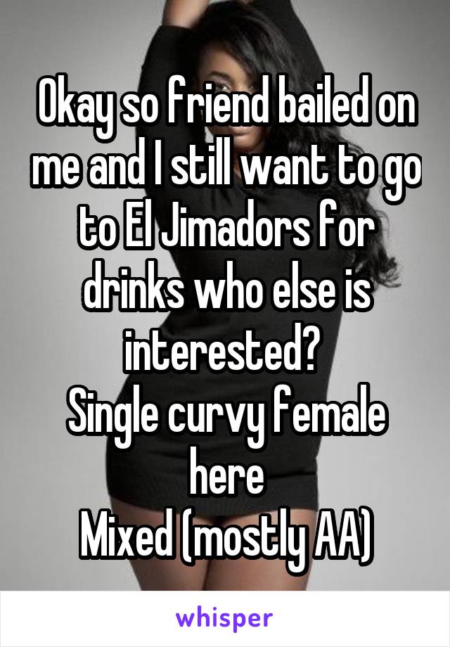 Okay so friend bailed on me and I still want to go to El Jimadors for drinks who else is interested? 
Single curvy female here
Mixed (mostly AA)
