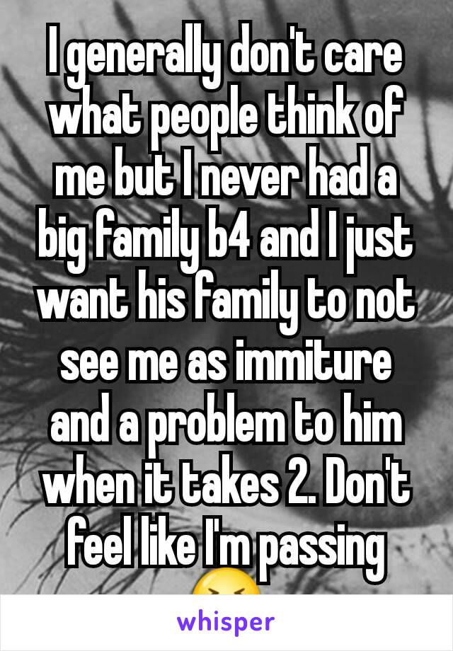 I generally don't care what people think of me but I never had a big family b4 and I just want his family to not see me as immiture and a problem to him when it takes 2. Don't feel like I'm passing 😣