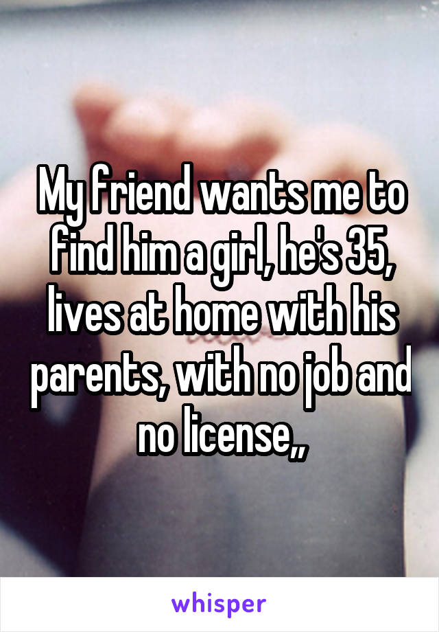 My friend wants me to find him a girl, he's 35, lives at home with his parents, with no job and no license,,