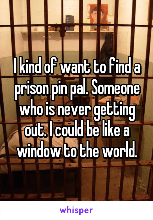 I kind of want to find a prison pin pal. Someone who is never getting out. I could be like a window to the world.