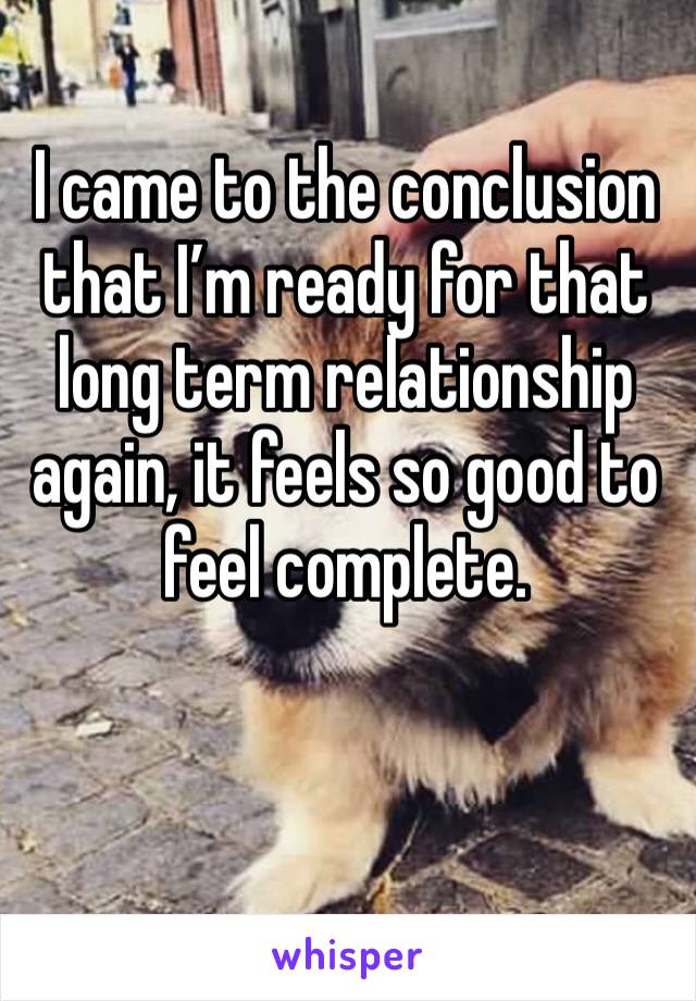 I came to the conclusion that I’m ready for that long term relationship again, it feels so good to feel complete. 