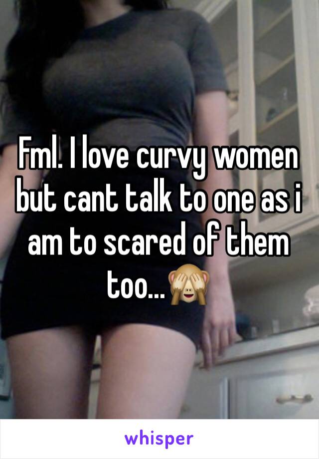 Fml. I love curvy women but cant talk to one as i am to scared of them too...🙈