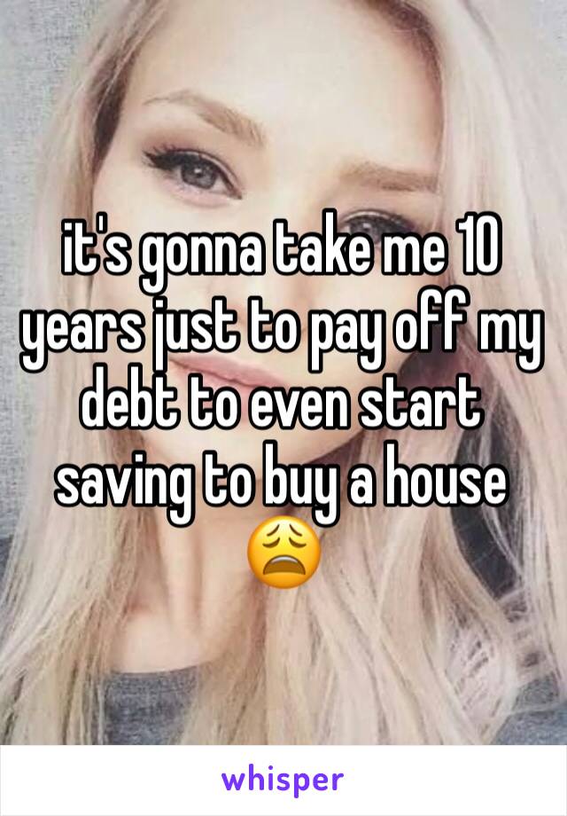 it's gonna take me 10 years just to pay off my debt to even start saving to buy a house 😩