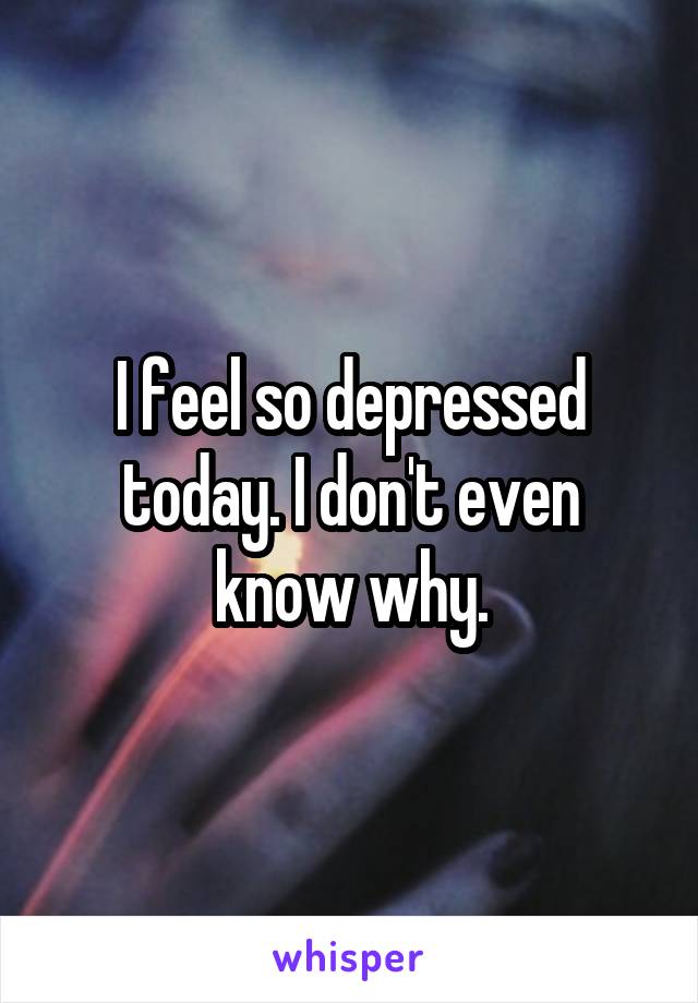 I feel so depressed today. I don't even know why.