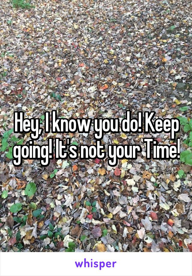 Hey, I know you do! Keep going! It's not your Time!