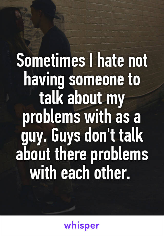 Sometimes I hate not having someone to talk about my problems with as a guy. Guys don't talk about there problems with each other. 