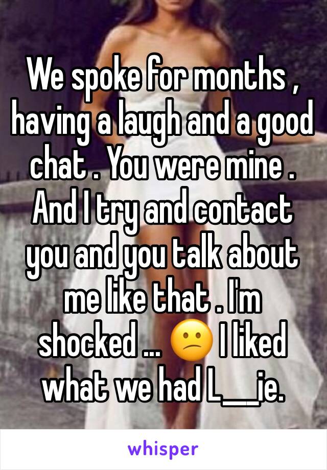 We spoke for months , having a laugh and a good chat . You were mine . And I try and contact you and you talk about me like that . I'm shocked ... 😕 I liked what we had L___ie. 