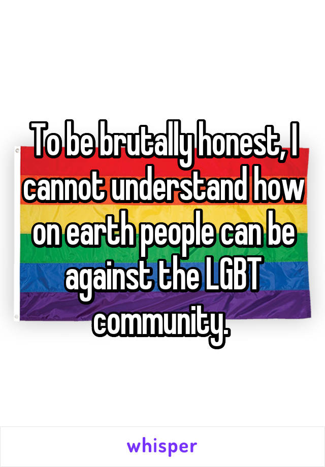 To be brutally honest, I cannot understand how on earth people can be against the LGBT community. 