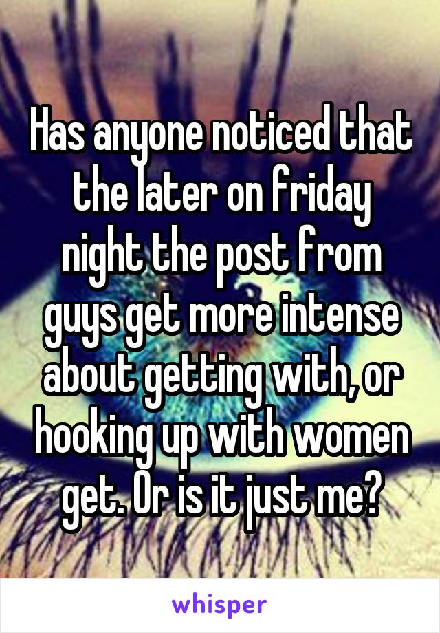 Has anyone noticed that the later on friday night the post from guys get more intense about getting with, or hooking up with women get. Or is it just me?
