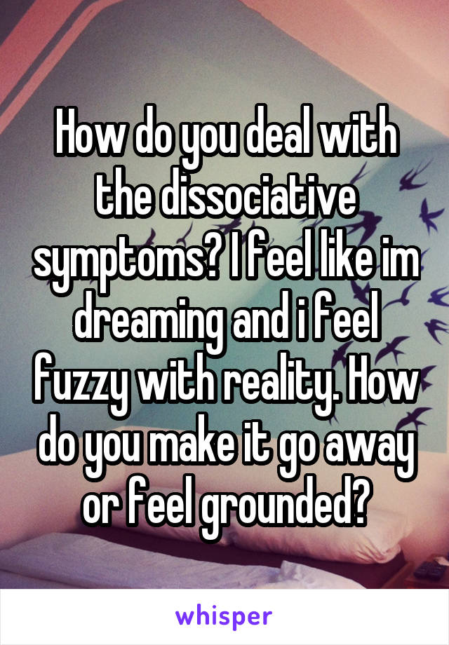 How do you deal with the dissociative symptoms? I feel like im dreaming and i feel fuzzy with reality. How do you make it go away or feel grounded?