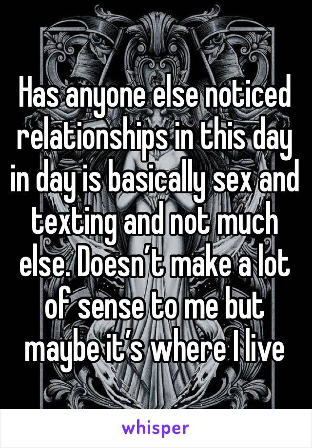 Has anyone else noticed relationships in this day in day is basically sex and texting and not much else. Doesn’t make a lot of sense to me but maybe it’s where I live 
