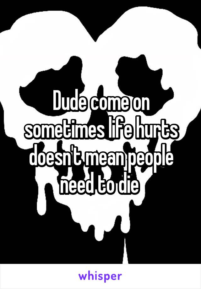Dude come on sometimes life hurts doesn't mean people need to die 
