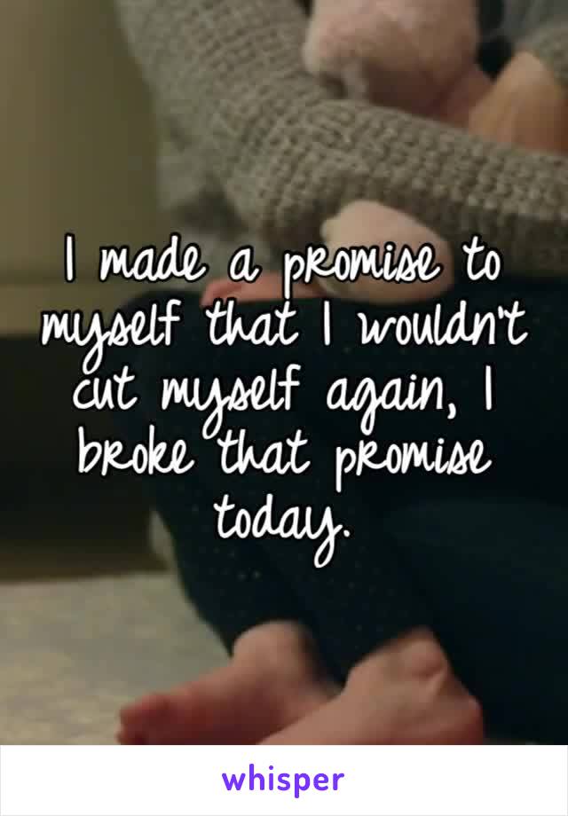 I made a promise to myself that I wouldn’t cut myself again, I broke that promise today. 
