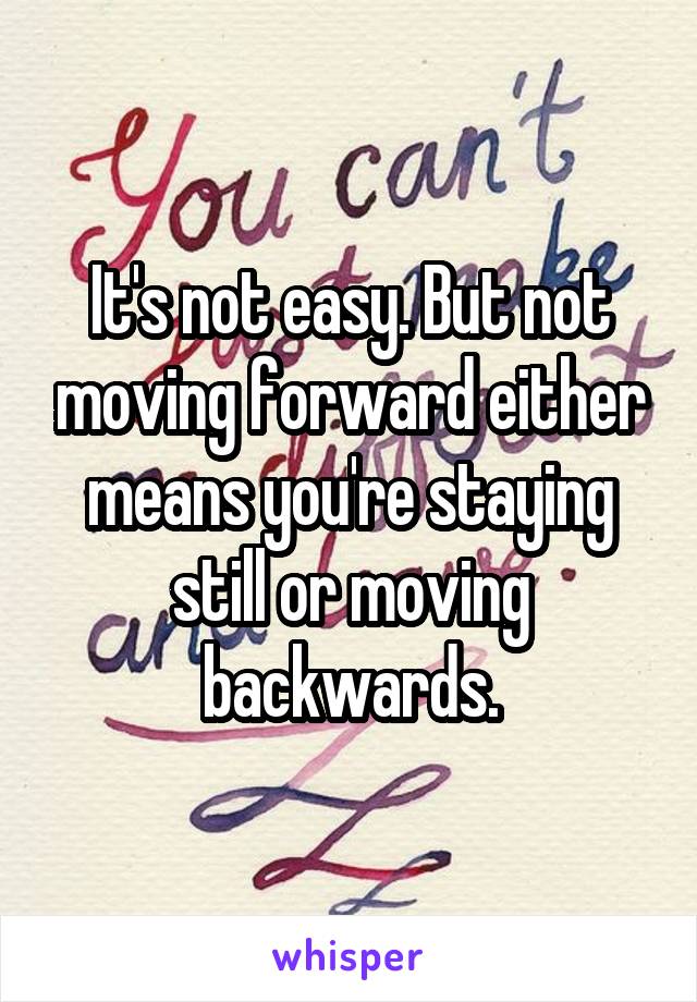 It's not easy. But not moving forward either means you're staying still or moving backwards.