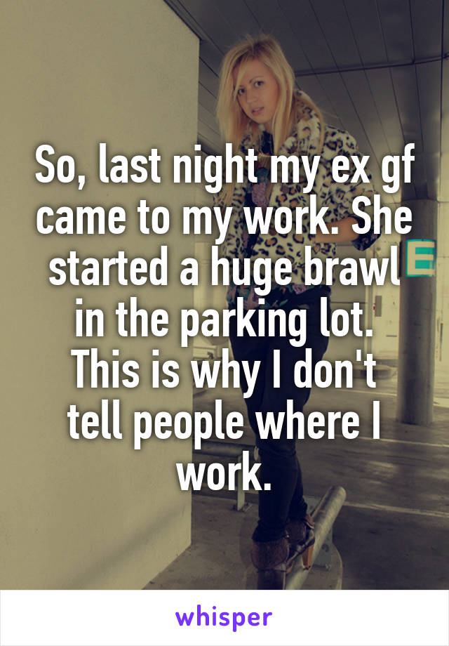 So, last night my ex gf came to my work. She started a huge brawl in the parking lot.
This is why I don't tell people where I work.