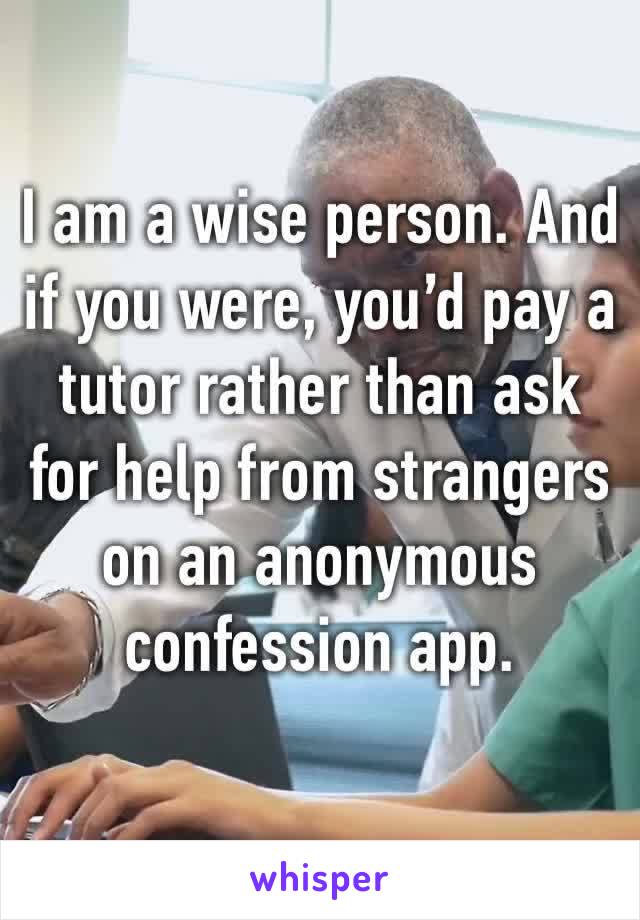 I am a wise person. And if you were, you’d pay a tutor rather than ask for help from strangers on an anonymous confession app. 