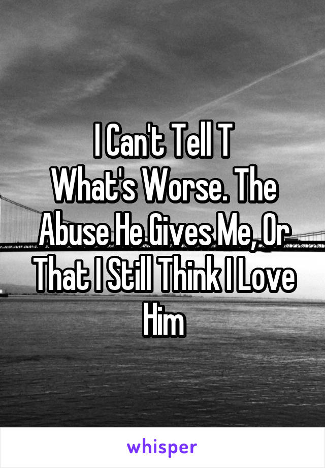 I Can't Tell T
What's Worse. The Abuse He Gives Me, Or That I Still Think I Love Him