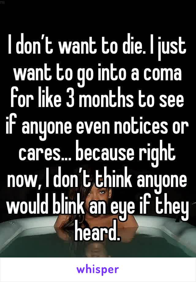 I don’t want to die. I just want to go into a coma for like 3 months to see if anyone even notices or cares... because right now, I don’t think anyone would blink an eye if they heard.