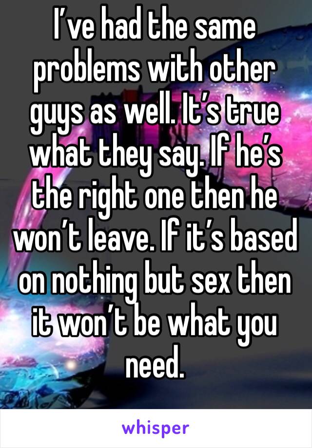 I’ve had the same problems with other guys as well. It’s true what they say. If he’s the right one then he won’t leave. If it’s based on nothing but sex then it won’t be what you need. 