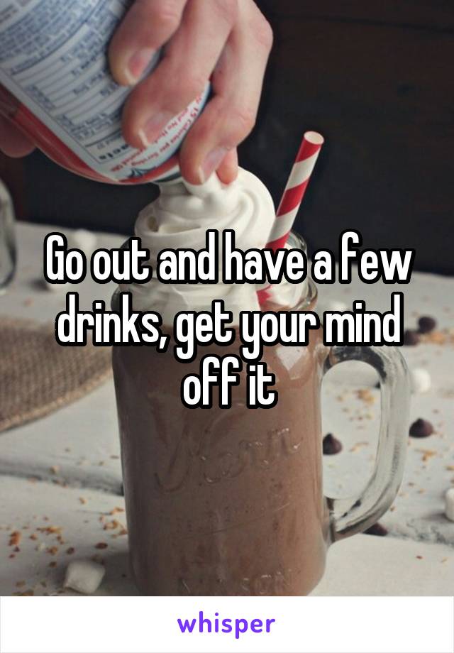 Go out and have a few drinks, get your mind off it