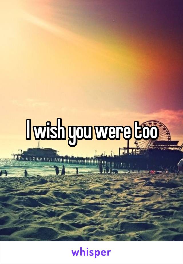 I wish you were too