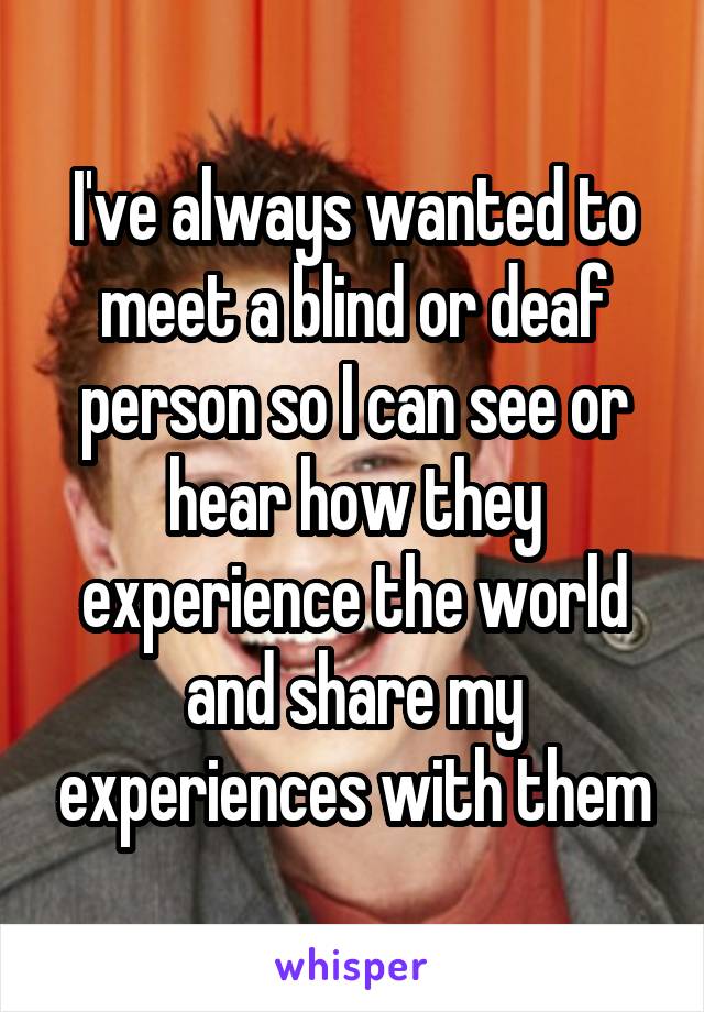 I've always wanted to meet a blind or deaf person so I can see or hear how they experience the world and share my experiences with them