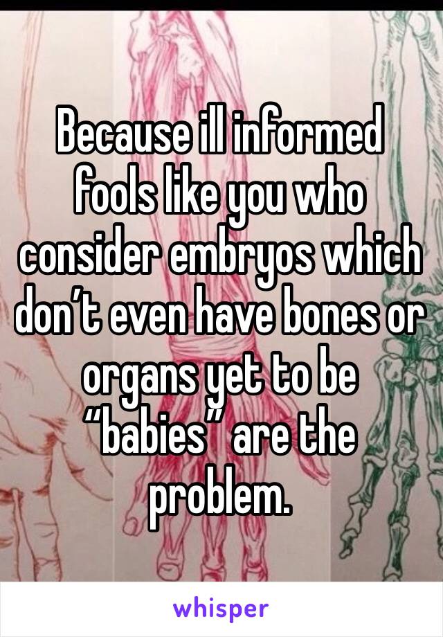 Because ill informed fools like you who consider embryos which don’t even have bones or organs yet to be “babies” are the problem. 