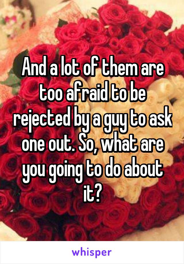 And a lot of them are too afraid to be rejected by a guy to ask one out. So, what are you going to do about it?