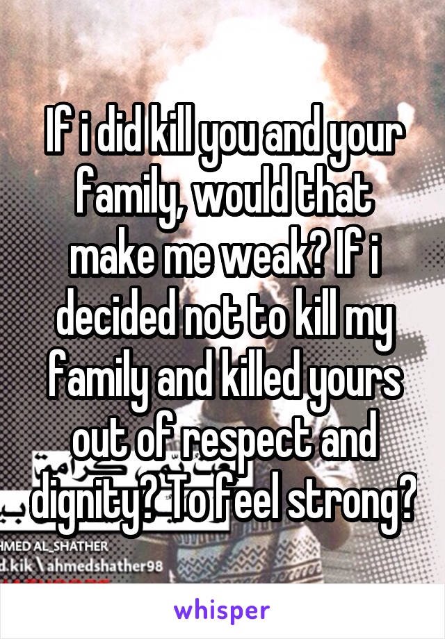 If i did kill you and your family, would that make me weak? If i decided not to kill my family and killed yours out of respect and dignity? To feel strong?