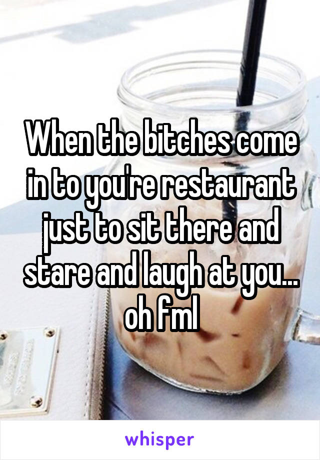 When the bitches come in to you're restaurant just to sit there and stare and laugh at you... oh fml