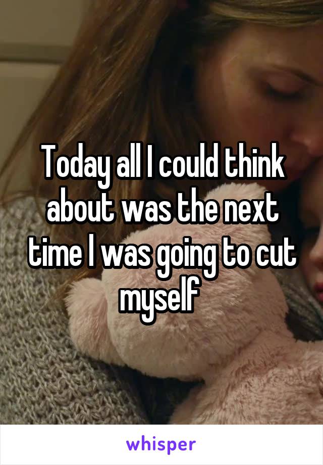 Today all I could think about was the next time I was going to cut myself 