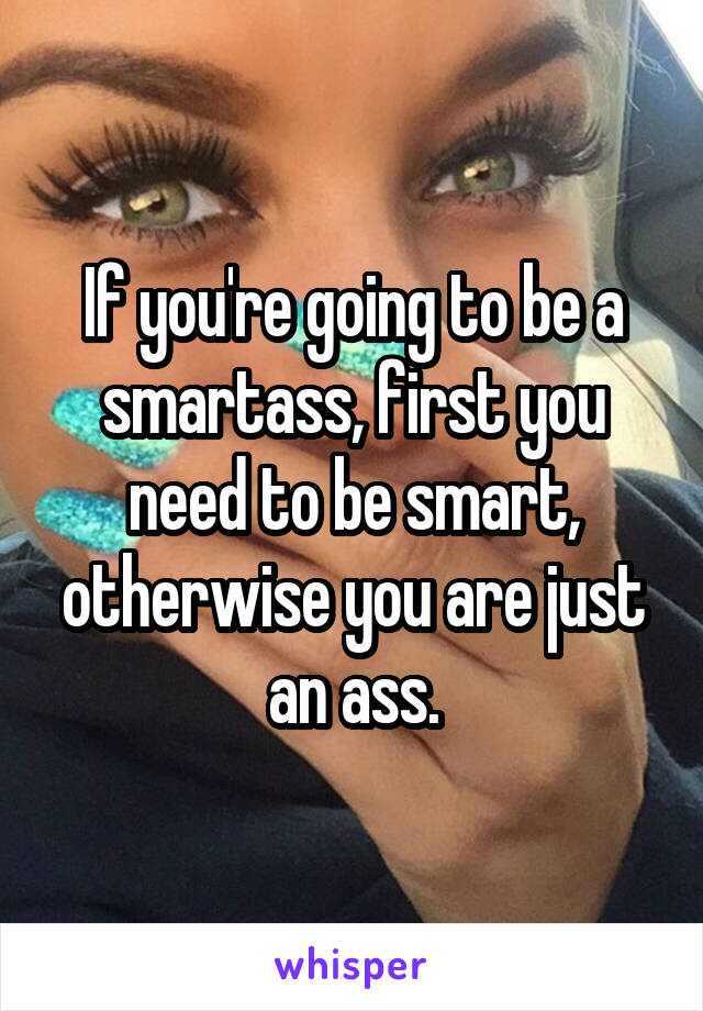 If you're going to be a smartass, first you need to be smart, otherwise you are just an ass.