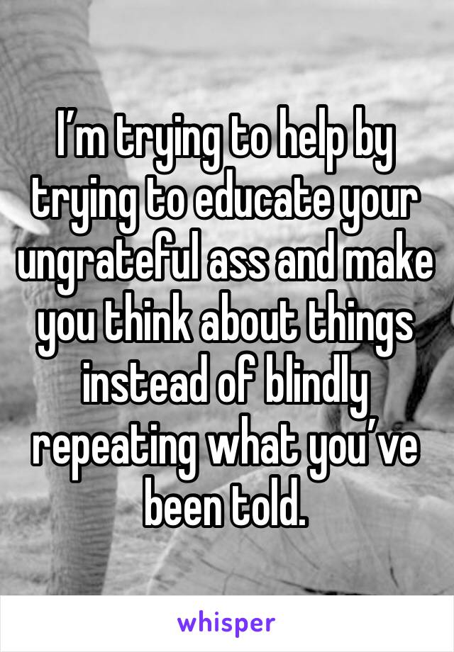 I’m trying to help by trying to educate your ungrateful ass and make you think about things instead of blindly repeating what you’ve been told. 