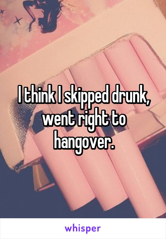 I think I skipped drunk, went right to hangover.