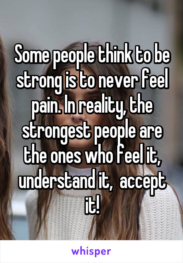 Some people think to be strong is to never feel pain. In reality, the strongest people are the ones who feel it, understand it,  accept it!