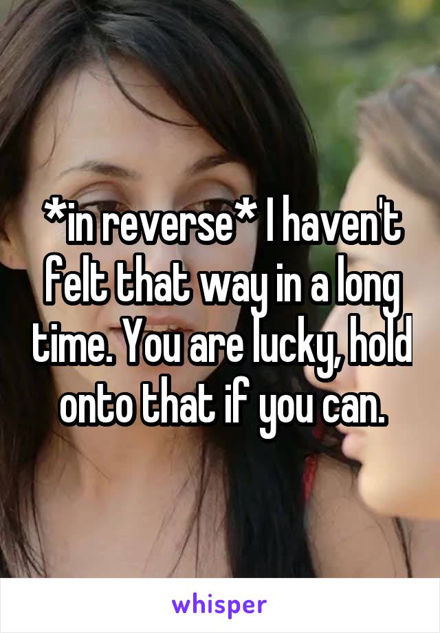 *in reverse* I haven't felt that way in a long time. You are lucky, hold onto that if you can.