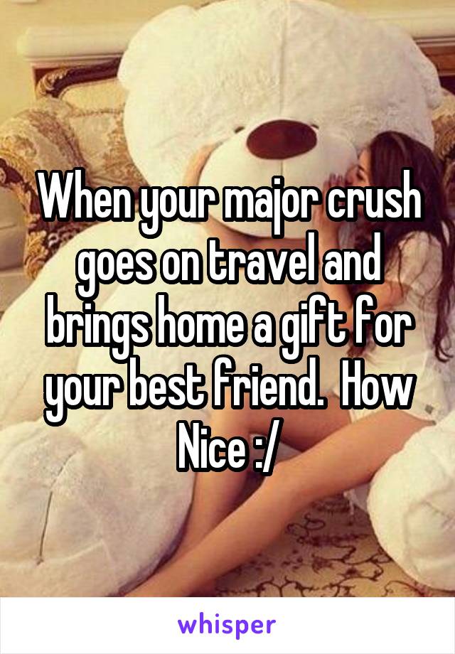 When your major crush goes on travel and brings home a gift for your best friend.  How Nice :/