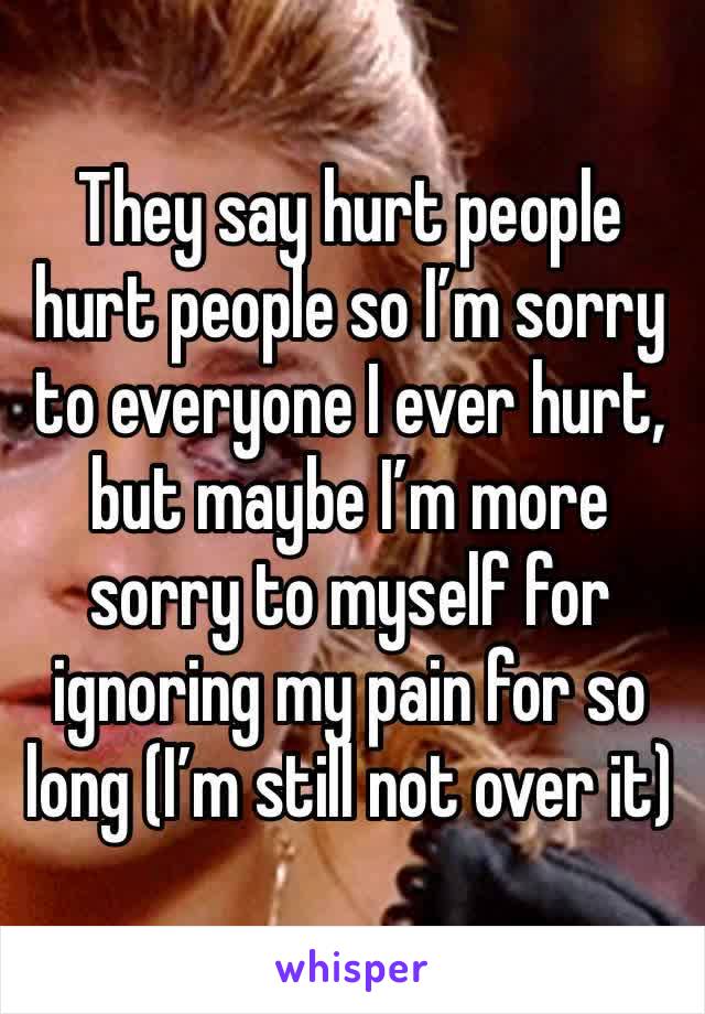 They say hurt people hurt people so I’m sorry to everyone I ever hurt, but maybe I’m more sorry to myself for ignoring my pain for so long (I’m still not over it)