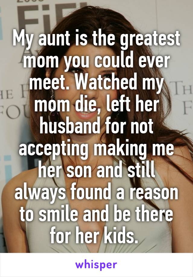 My aunt is the greatest mom you could ever meet. Watched my mom die, left her husband for not accepting making me her son and still always found a reason to smile and be there for her kids. 