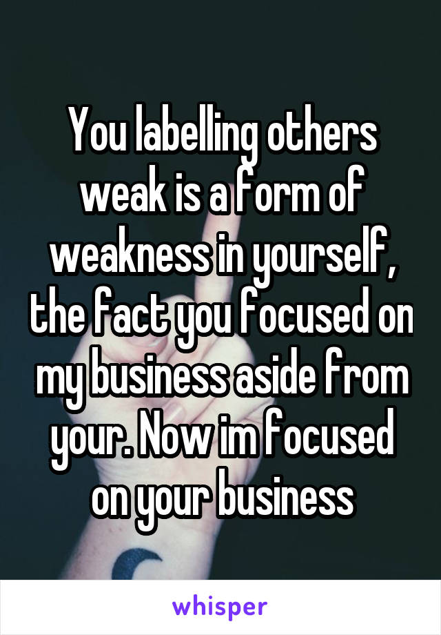 You labelling others weak is a form of weakness in yourself, the fact you focused on my business aside from your. Now im focused on your business