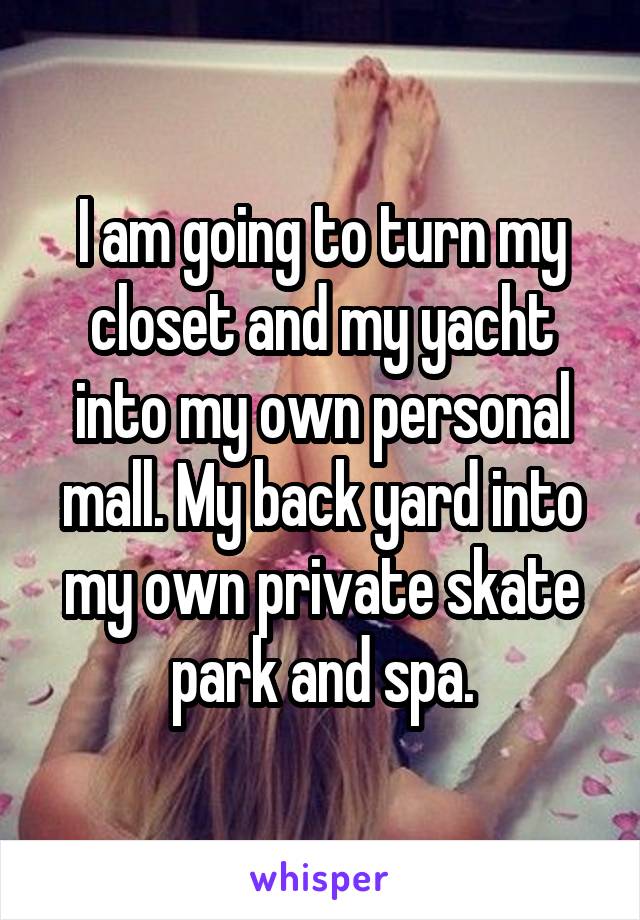 I am going to turn my closet and my yacht into my own personal mall. My back yard into my own private skate park and spa.