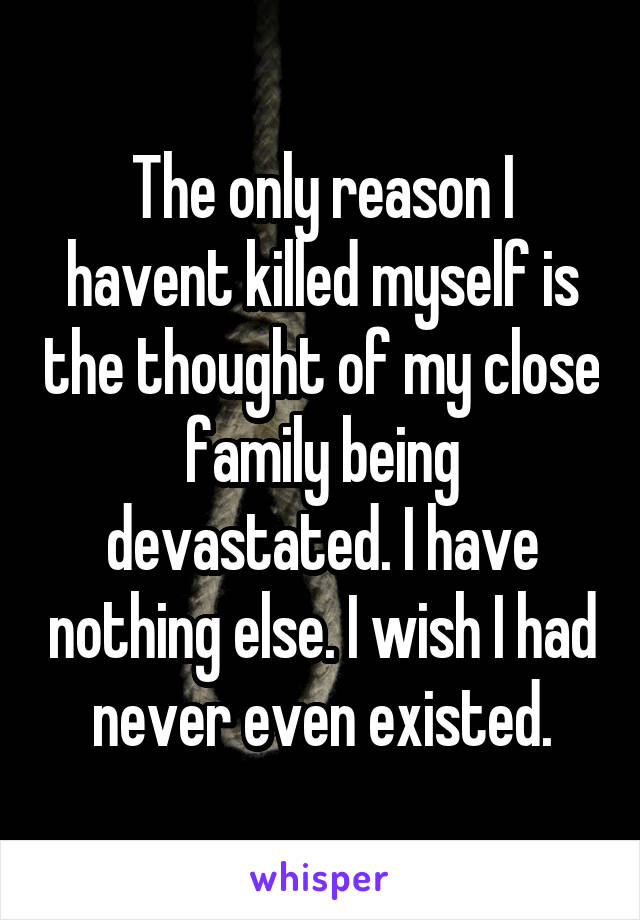 The only reason I havent killed myself is the thought of my close family being devastated. I have nothing else. I wish I had never even existed.
