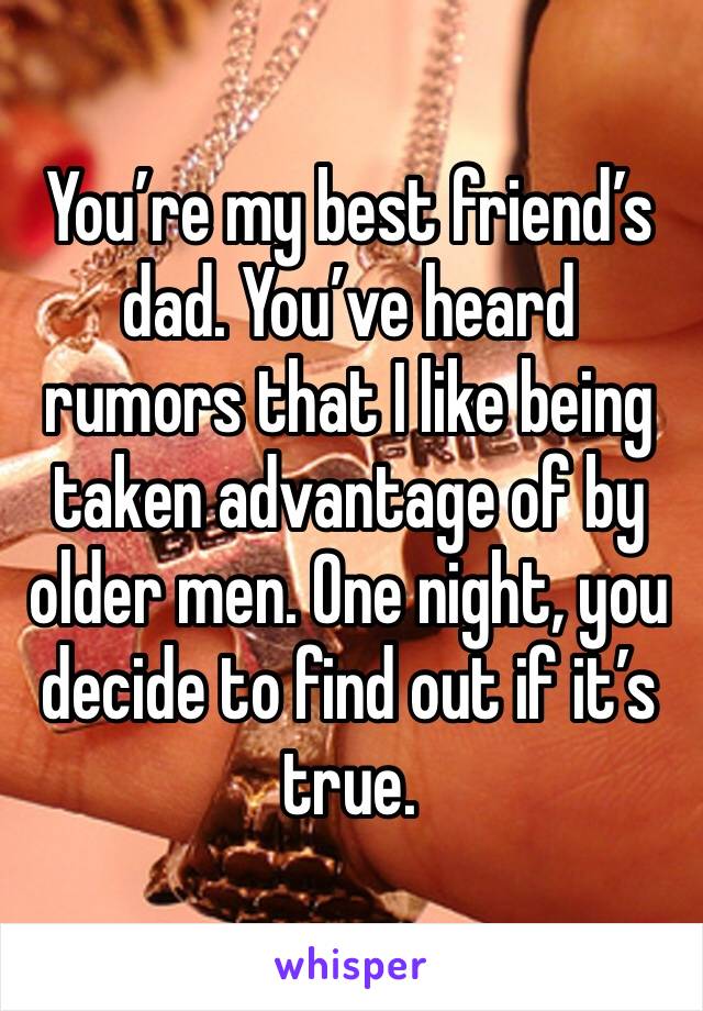 You’re my best friend’s dad. You’ve heard rumors that I like being taken advantage of by older men. One night, you decide to find out if it’s true. 