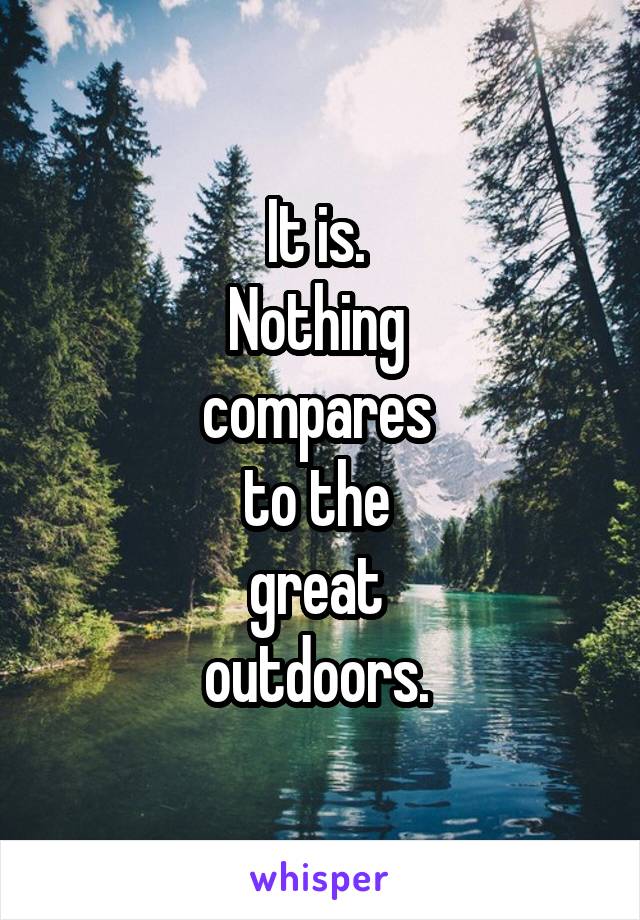 It is. 
Nothing 
compares 
to the 
great 
outdoors. 