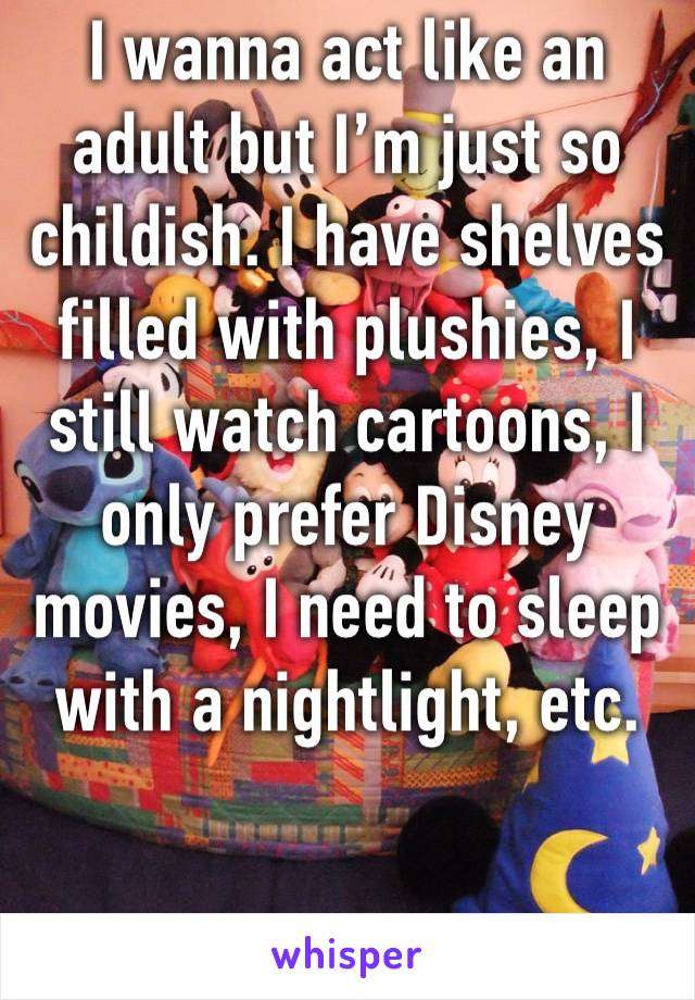 I wanna act like an adult but I’m just so childish. I have shelves filled with plushies, I still watch cartoons, I only prefer Disney movies, I need to sleep with a nightlight, etc.