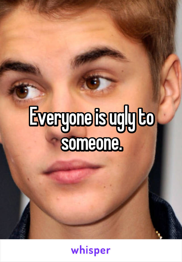 Everyone is ugly to someone.