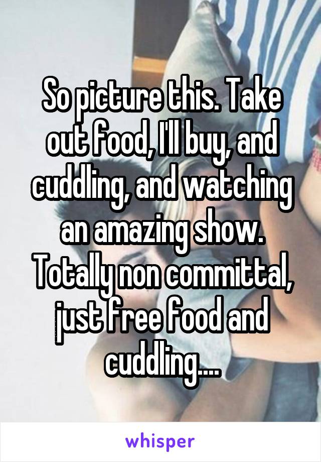 So picture this. Take out food, I'll buy, and cuddling, and watching an amazing show. Totally non committal, just free food and cuddling....