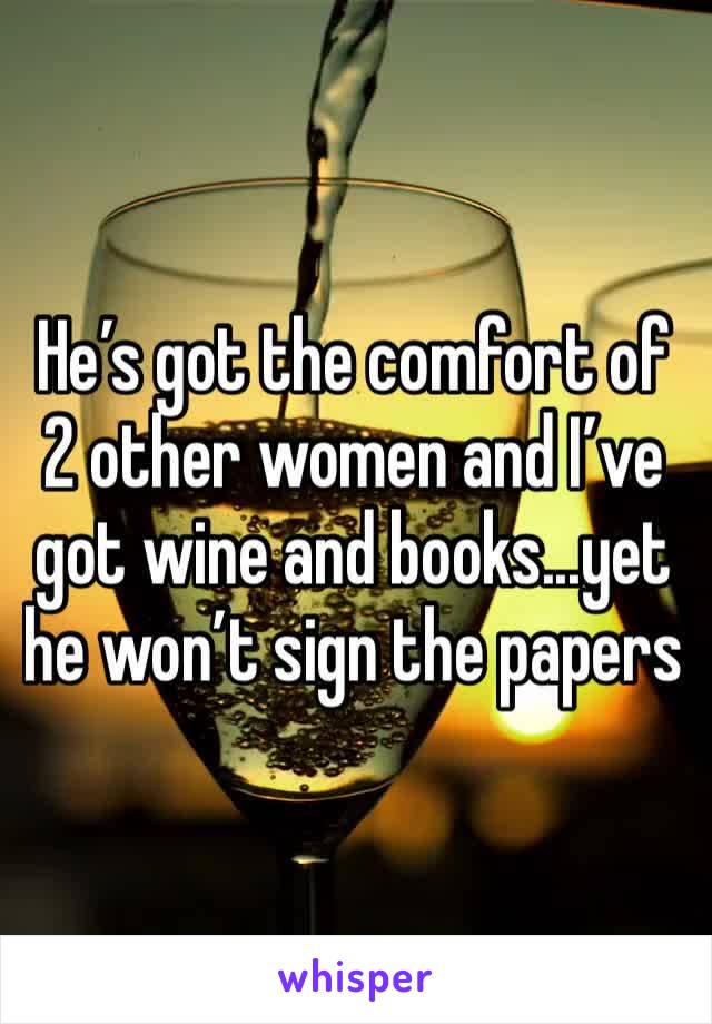 He’s got the comfort of 2 other women and I’ve got wine and books...yet he won’t sign the papers