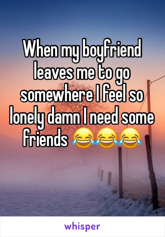 When my boyfriend leaves me to go somewhere I feel so lonely damn I need some friends 😂😂😂
